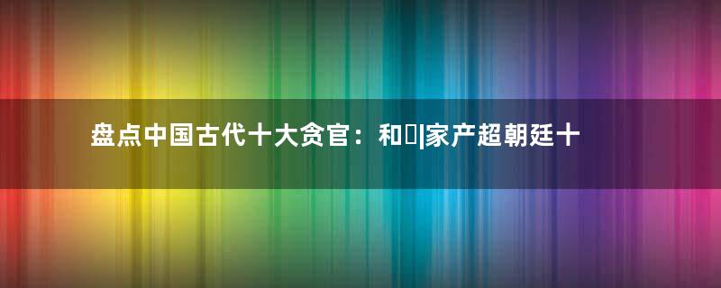 盘点中国古代十大贪官：和�|家产超朝廷十年收入